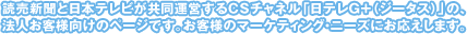 読売新聞と日本テレビが共同運営するＣＳチャネル「日テレＧ＋（ジータス）」の、法人お客様向けのページです。お客様のマーケティング・ニーズにお応えします。