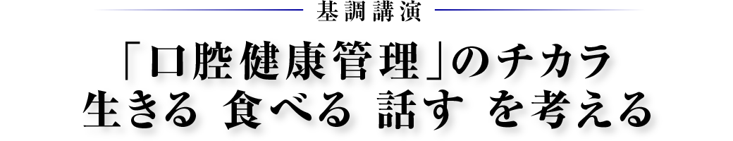 基調講演　「口腔健康管理」のチカラ 生きる 食べる 話す を考える