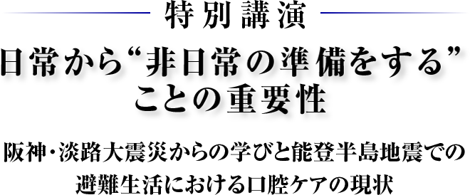 特別講演　日常から“非日常の準備をする”ことの重要性　阪神・淡路大震災からの学びと能登半島地震での避難生活における口腔ケアの現状