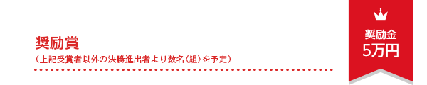 奨励賞（上記受賞者以外の決勝進出者より数名〈組〉を予定） 奨励金5万円