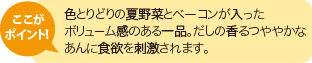 ここがポイント！色とりどりの夏野菜とベーコンが入ったボリューム感のある一品。だしの香るつややかなあんに食欲を刺激されます。