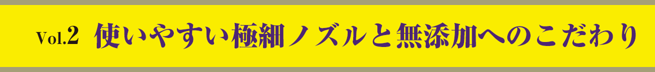 vol.2　使いやすい極細ノズルと無添加へのこだわり