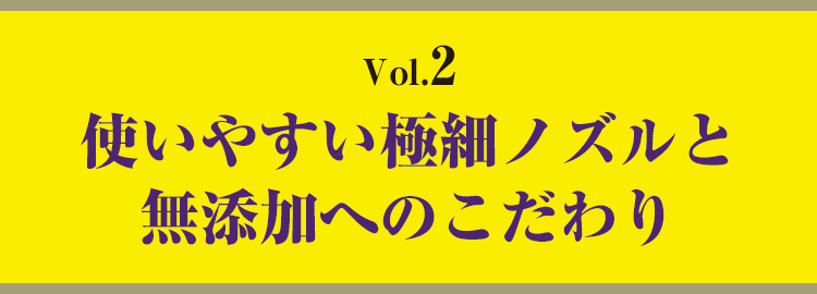 vol.2　使いやすい極細ノズルと無添加へのこだわり