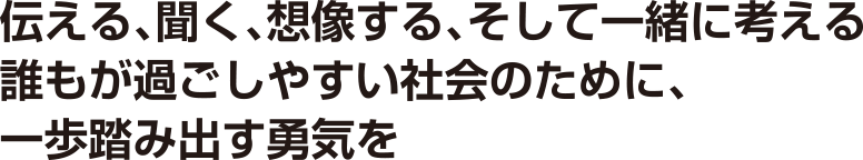 伝える、聞く、想像する、そして一緒に考える誰もが過ごしやすい社会のために、一歩踏み出す勇気を