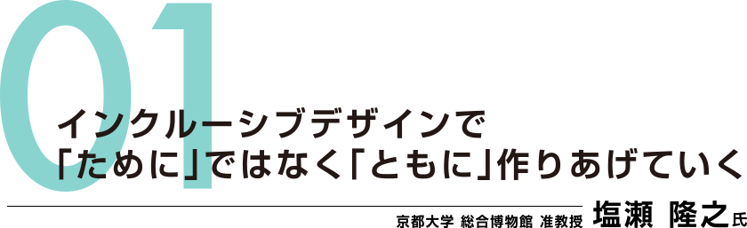 01：インクルーシブデザインで「ために」ではなく「ともに」作りあげていく　京都大学 総合博物館 准教授　塩瀬 隆之氏