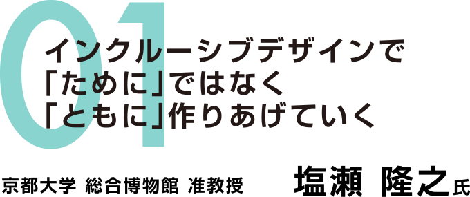 01：インクルーシブデザインで「ために」ではなく「ともに」作りあげていく　京都大学 総合博物館 准教授　塩瀬 隆之氏