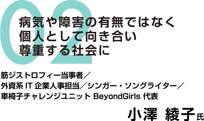 02：病気や障害の有無ではなく個人として向き合い尊重する社会に　筋ジストロフィー当事者／外資系IT企業人事担当／シンガー・ソングライター／車椅子チャレンジユニット BeyondGirls 代表　小澤 綾子氏