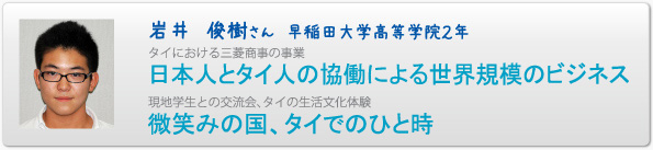 岩井　俊樹さん　早稲田大学高等学院２年　タイにおける三菱商事の事業　日本人とタイ人の協働による世界規模のビジネス　現地学生との交流会、タイの生活文化体験　微笑みの国、タイでのひと時