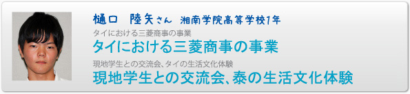 樋口　陸矢さん　湘南学院高等学校１年　タイにおける三菱商事の事業　タイにおける三菱商事の事業　現地学生との交流会、タイの生活文化体験　現地学生との交流会､泰の生活文化体験