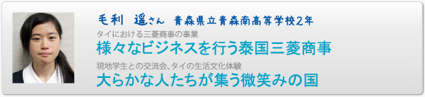 毛利　遥さん　青森県立青森南高等学校２年　タイにおける三菱商事の事業　様々なビジネスを行う泰国三菱商事　現地学生との交流会、タイの生活文化体験　大らかな人たちが集う微笑みの国