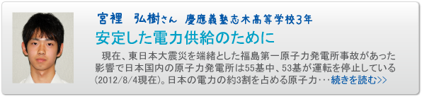宮裡　弘樹さん　慶應義塾志木高等学校３年　安定した電力供給のために　現在、東日本大震災を端緒とした福島第一原子力発電所事故があった影響で日本国内の原子力発電所は５５基中、５３基が運転を停止している(２０１２/８/４現在)。日本の電力の約3割を占める原子力･･･続きを読む>>