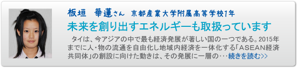 板垣　華蓮さん　京都産業大学附属高等学校１年　未来を創り出すエネルギーも取扱っています　タイは、今アジアの中で最も経済発展が著しい国の一つである。２０１５年までに人・物の流通を自由化し地域内経済を一体化する「ASEAN経済共同体」の創設に向けた動きは、その発展に一層の･･･続きを読む>>