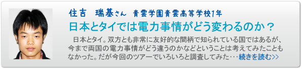住吉　瑞基さん　青雲学園青雲高等学校１年　日本とタイでは電力事情がどう変わるのか？　日本とタイ。双方とも非常に友好的な間柄で知られている国ではあるが、今まで両国の電力事情がどう違うのかなどということは考えてみたこともなかった。だが今回のツアーでいろいろと調査してみた･･･続きを読む>>
