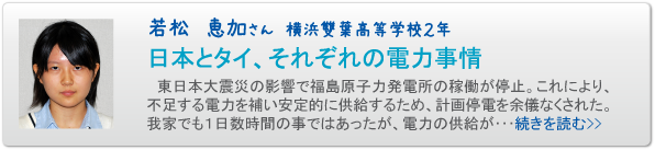 若松　恵加さん　横浜雙葉高等学校２年　日本とタイ、それぞれの電力事情　東日本大震災の影響で福島原子力発電所の稼働が停止。これにより、不足する電力を補い安定的に供給するため、計画停電を余儀なくされた。我家でも１日数時間の事ではあったが、電力の供給が･･･続きを読む>>