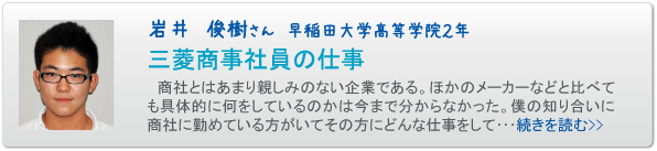 岩井　俊樹さん　早稲田大学高等学院２年　三菱商事社員の仕事　商社とはあまり親しみのない企業である。ほかのメーカーなどと比べても具体的に何をしているのかは今まで分からなかった。僕の知り合いに商社に勤めている方がいてその方にどんな仕事をして･･･続きを読む>>