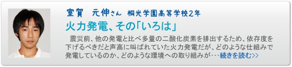 室賀　元伸さん　桐光学園高等学校２年　火力発電、その「いろは」　震災前、他の発電と比べ多量の二酸化炭素を排出するため、依存度を下げるべきだと声高に叫ばれていた火力発電だが、どのような仕組みで発電しているのか、どのような環境への取り組みが･･･続きを読む>>