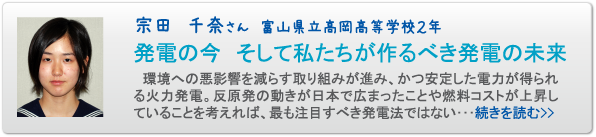 宗田　千奈さん　富山県立高岡高等学校２年　発電の今　そして私たちが作るべき発電の未来　　環境への悪影響を減らす取り組みが進み、かつ安定した電力が得られる火力発電。反原発の動きが日本で広まったことや燃料コストが上昇していることを考えれば、最も注目すべき発電法ではない･･･続きを読む>>