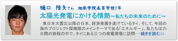 樋口　陸矢さん　湘南学院高等学校１年　太陽光発電にかける情熱～私たちの未来のために～　東日本大震災以降の日本、経済発展を遂げているタイ、そして､今回の海外プロジェクト探検隊のメインテーマである「エネルギー」。私たちは六日間の旅程の中で、タイにある三つの発電現場に訪問･･･続きを読む>>