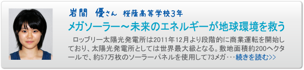 岩間　優さん　桜蔭高等学校３年　メガソーラー～未来のエネルギーが地球環境を救う　ロッブリー太陽光発電所は２０１１年１２月より段階的に商業運転を開始しており、太陽光発電所としては世界最大級となる。敷地面積約２００ヘクタールで、約５７万枚のソーラーパネルを使用して７３メガ･･･続きを読む>>