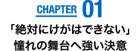 CHAPTER01　「絶対にけがはできない」憧れの舞台へ強い決意