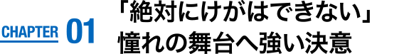 CHAPTER01　「絶対にけがはできない」憧れの舞台へ強い決意