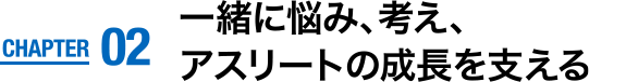 CHAPTER02　一緒に悩み、考え、アスリートの成長を支える