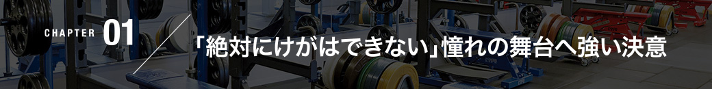 CHAPTER01／「絶対にけがはできない」憧れの舞台へ強い決意