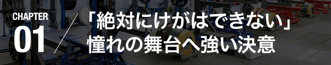 CHAPTER01／「絶対にけがはできない」憧れの舞台へ強い決意