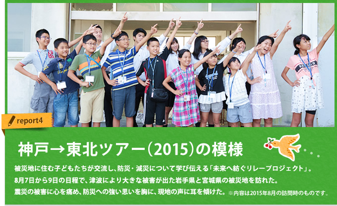[神戸→東北]ツアー(2015)の模様｜被災地に住む子どもたちが交流し、防災・減災について学び伝える「未来へ紡ぐリレープロジェクト」。8月7日から9日の日程で、津波により大きな被害が出た岩手県と宮城県の被災地を訪れた。震災の被害に心を痛め、防災への強い思いを胸に、現地の声に耳を傾けた。※内容は2015年8月の訪問時のものです。