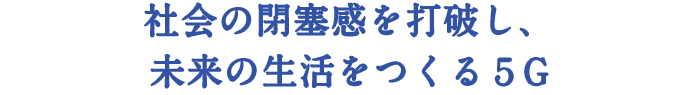 社会の閉塞感を打破し、 未来の生活をつくる５G